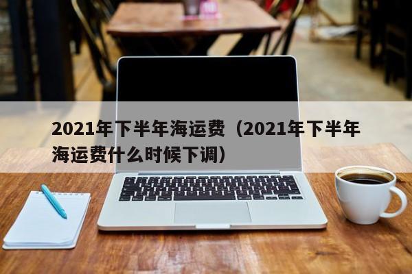 2021年下半年海运费（2021年下半年海运费什么时候下调）