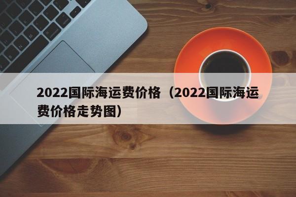 2022国际海运费价格（2022国际海运费价格走势图）