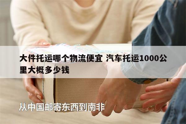 大件托运哪个物流便宜 汽车托运1000公里大概多少钱