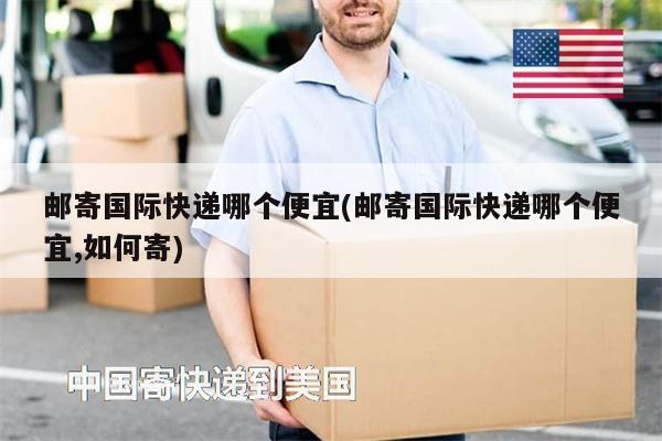 邮寄国际快递哪个便宜(邮寄国际快递哪个便宜,如何寄)