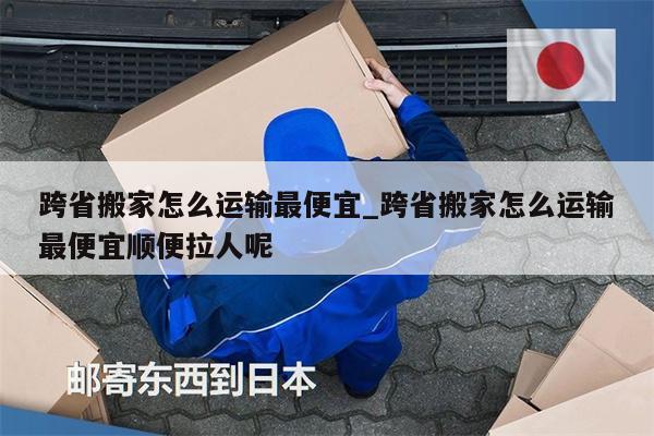 跨省搬家怎么运输最便宜_跨省搬家怎么运输最便宜顺便拉人呢